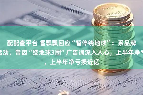 配配查平台 香飘飘回应“暂停绕地球”：系品牌方营销活动，曾因“绕地球3圈”广告词深入人心，上半年净亏损近亿
