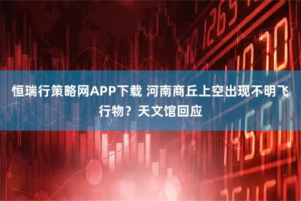 恒瑞行策略网APP下载 河南商丘上空出现不明飞行物？天文馆回应