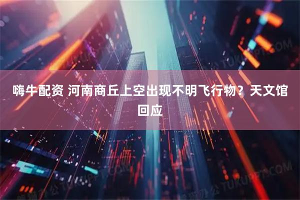 嗨牛配资 河南商丘上空出现不明飞行物？天文馆回应