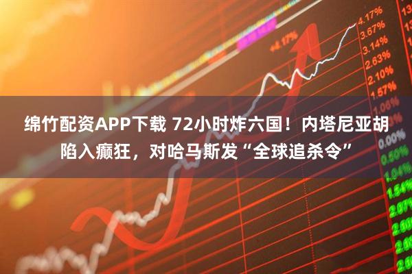 绵竹配资APP下载 72小时炸六国！内塔尼亚胡陷入癫狂，对哈马斯发“全球追杀令”