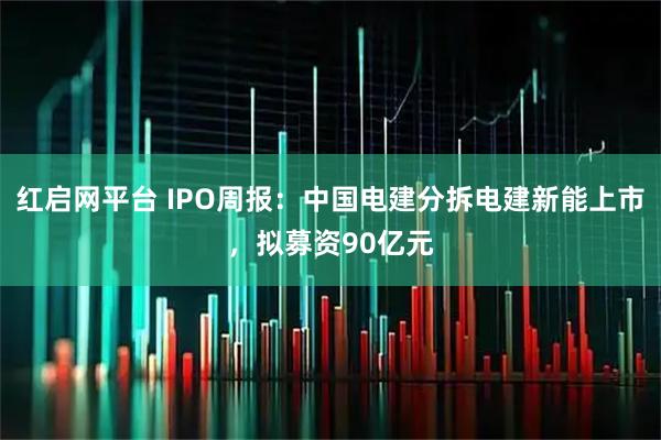 红启网平台 IPO周报：中国电建分拆电建新能上市，拟募资90亿元