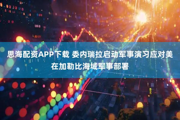 思海配资APP下载 委内瑞拉启动军事演习应对美在加勒比海域军事部署