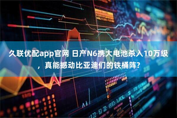久联优配app官网 日产N6携大电池杀入10万级，真能撼动比亚迪们的铁桶阵?