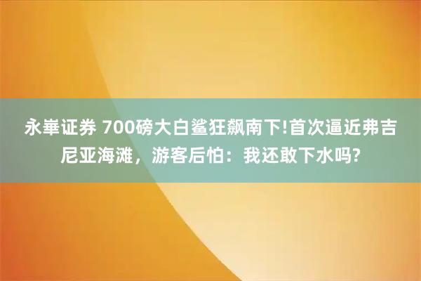 永崋证券 700磅大白鲨狂飙南下!首次逼近弗吉尼亚海滩，游客后怕：我还敢下水吗?