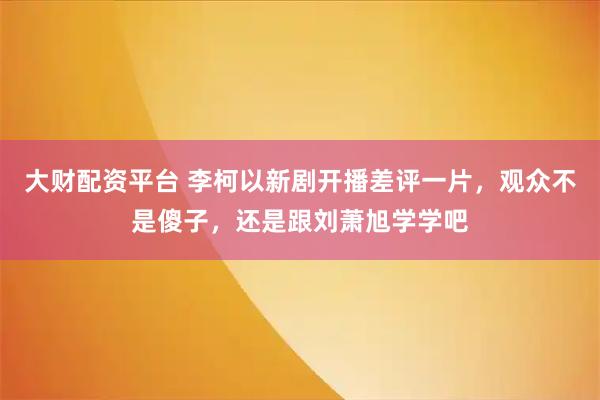 大财配资平台 李柯以新剧开播差评一片，观众不是傻子，还是跟刘萧旭学学吧