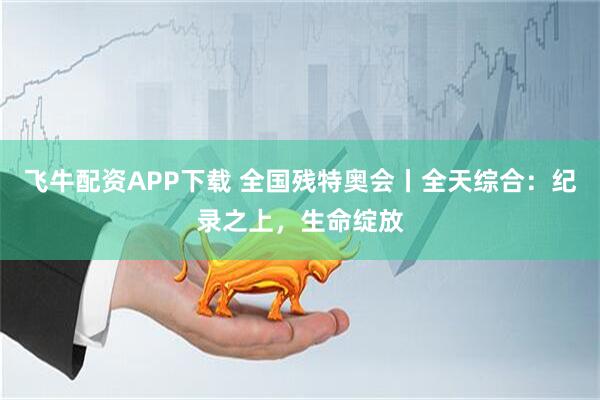飞牛配资APP下载 全国残特奥会丨全天综合：纪录之上，生命绽放