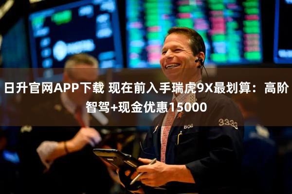 日升官网APP下载 现在前入手瑞虎9X最划算：高阶智驾+现金优惠15000