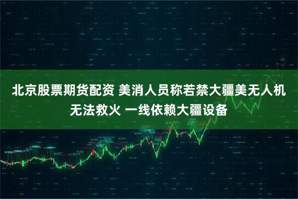 北京股票期货配资 美消人员称若禁大疆美无人机无法救火 一线依赖大疆设备