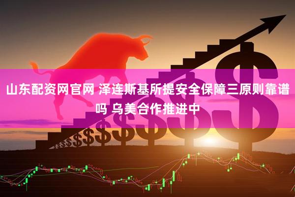 山东配资网官网 泽连斯基所提安全保障三原则靠谱吗 乌美合作推进中