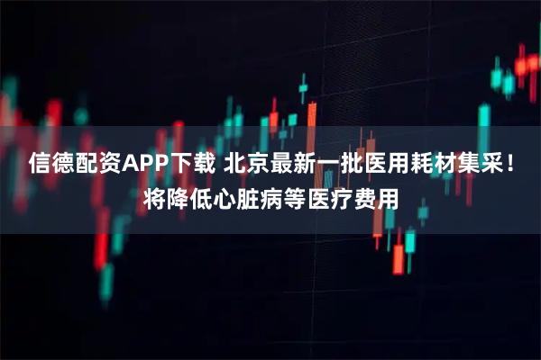 信德配资APP下载 北京最新一批医用耗材集采！将降低心脏病等医疗费用