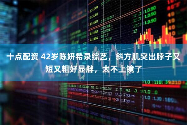 十点配资 42岁陈妍希录综艺，斜方肌突出脖子又短又粗好显胖，太不上镜了
