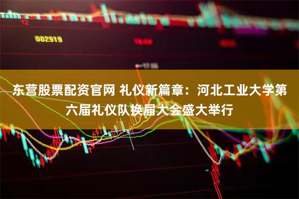 东营股票配资官网 礼仪新篇章：河北工业大学第六届礼仪队换届大会盛大举行