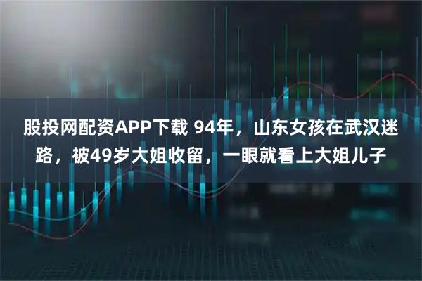 股投网配资APP下载 94年，山东女孩在武汉迷路，被49岁大姐收留，一眼就看上大姐儿子