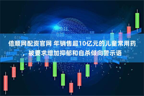 倍顺网配资官网 年销售超10亿元的儿童常用药，被要求增加抑郁和自杀倾向警示语