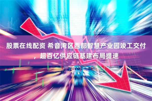股票在线配资 希音湾区西部智慧产业园竣工交付，超百亿供应链基建布局提速