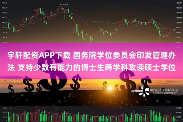 宇轩配资APP下载 国务院学位委员会印发管理办法 支持少数有能力的博士生跨学科攻读硕士学位