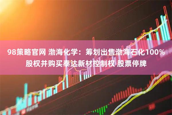 98策略官网 渤海化学：筹划出售渤海石化100%股权并购买泰达新材控制权 股票停牌