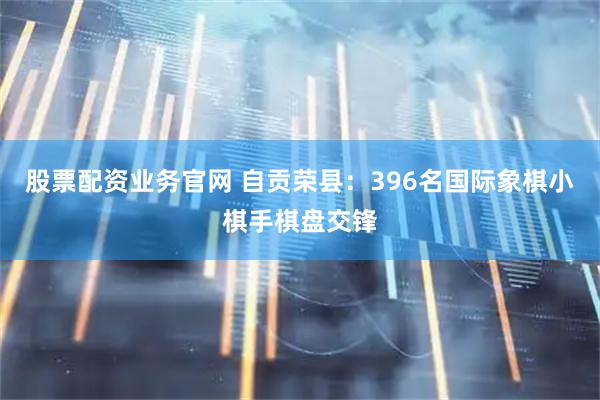 股票配资业务官网 自贡荣县：396名国际象棋小棋手棋盘交锋