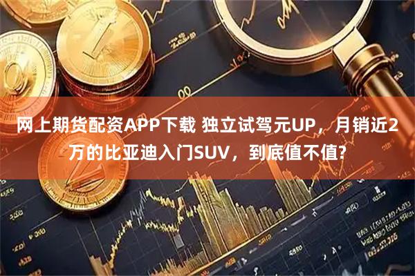 网上期货配资APP下载 独立试驾元UP，月销近2万的比亚迪入门SUV，到底值不值?