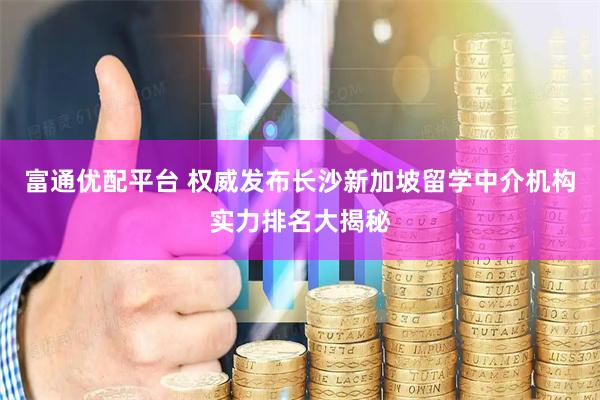 富通优配平台 权威发布长沙新加坡留学中介机构实力排名大揭秘