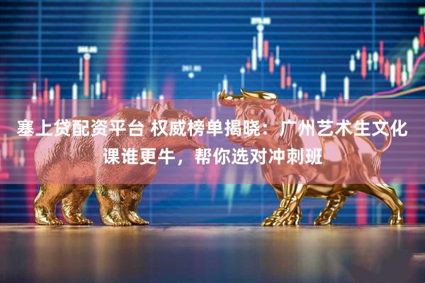 塞上贷配资平台 权威榜单揭晓：广州艺术生文化课谁更牛，帮你选对冲刺班