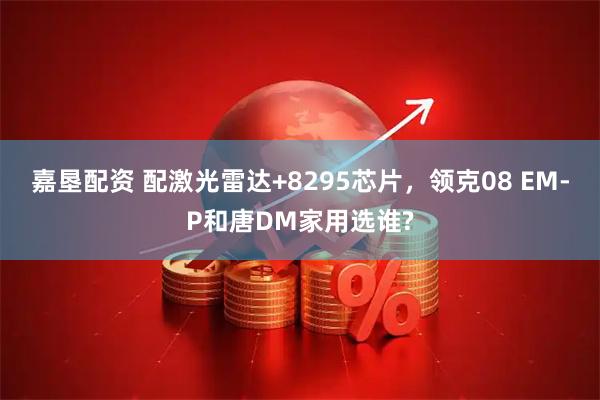嘉垦配资 配激光雷达+8295芯片，领克08 EM-P和唐DM家用选谁?