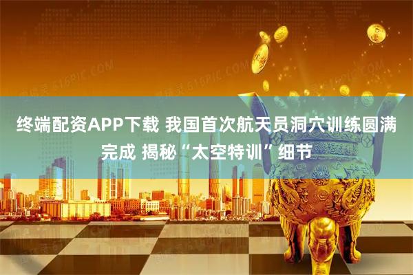终端配资APP下载 我国首次航天员洞穴训练圆满完成 揭秘“太空特训”细节