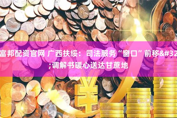 富邦配资官网 广西扶绥：司法服务“窗口”前移 调解书暖心送达甘蔗地