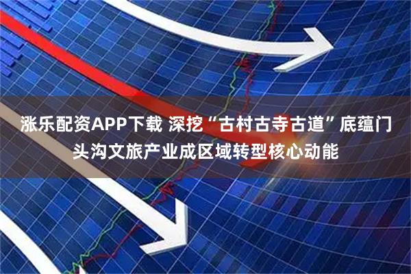 涨乐配资APP下载 深挖“古村古寺古道”底蕴门头沟文旅产业成区域转型核心动能