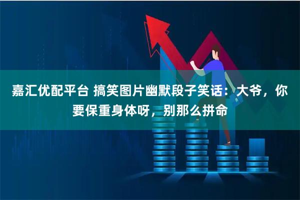 嘉汇优配平台 搞笑图片幽默段子笑话：大爷，你要保重身体呀，别那么拼命
