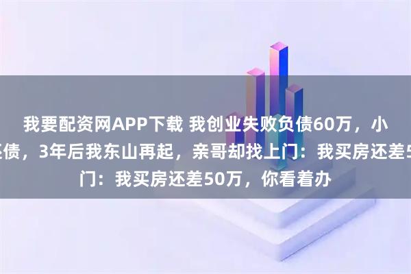 我要配资网APP下载 我创业失败负债60万，小舅子卖车替我还债，3年后我东山再起，亲哥却找上门：我买房还差50万，你看着办