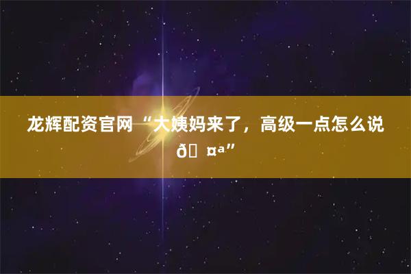 龙辉配资官网 “大姨妈来了，高级一点怎么说🤪”