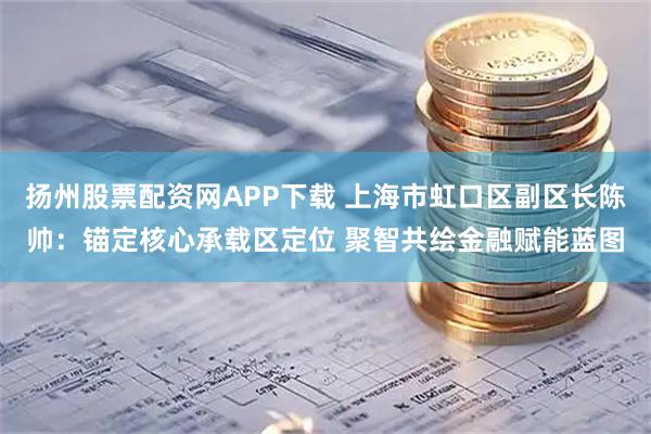 扬州股票配资网APP下载 上海市虹口区副区长陈帅：锚定核心承载区定位 聚智共绘金融赋能蓝图
