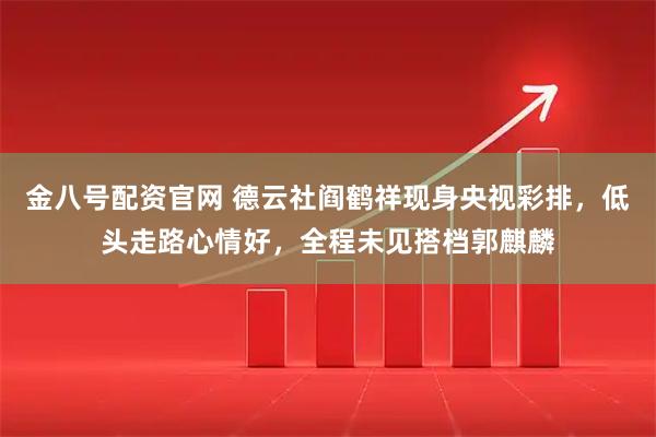 金八号配资官网 德云社阎鹤祥现身央视彩排，低头走路心情好，全程未见搭档郭麒麟