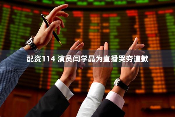 配资114 演员闫学晶为直播哭穷道歉