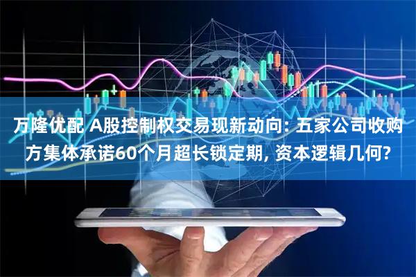 万隆优配 A股控制权交易现新动向: 五家公司收购方集体承诺60个月超长锁定期, 资本逻辑几何?