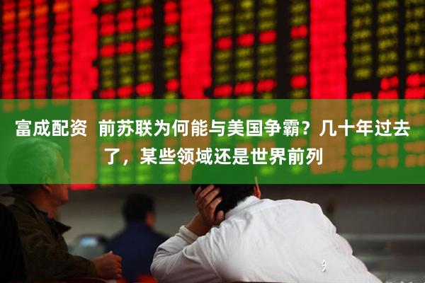 富成配资  前苏联为何能与美国争霸？几十年过去了，某些领域还是世界前列