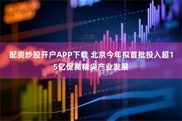 配资炒股开户APP下载 北京今年拟首批投入超15亿促高精尖产业发展