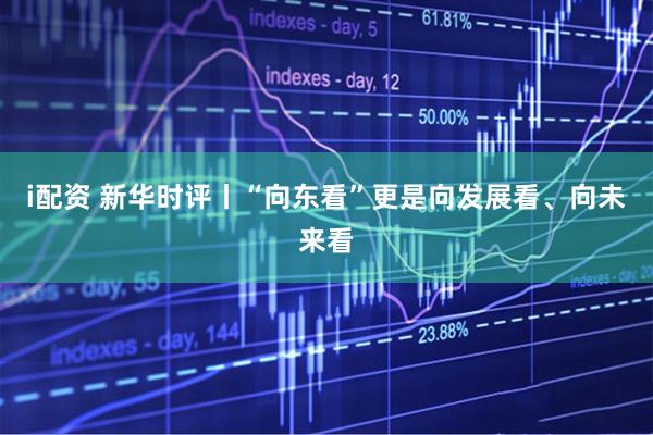 i配资 新华时评丨“向东看”更是向发展看、向未来看