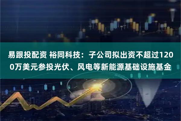 易跟投配资 裕同科技：子公司拟出资不超过1200万美元参投光伏、风电等新能源基础设施基金