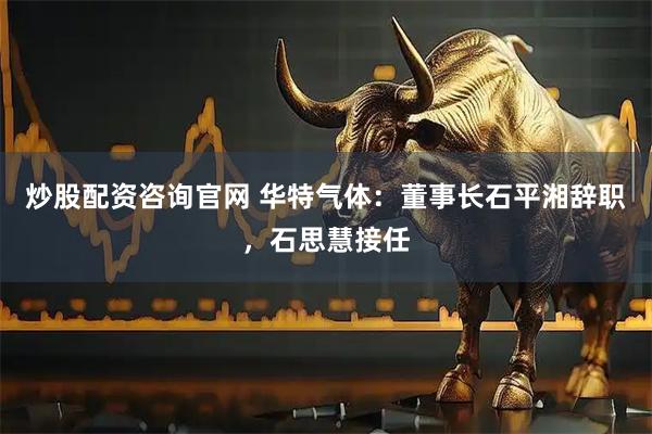 炒股配资咨询官网 华特气体：董事长石平湘辞职，石思慧接任