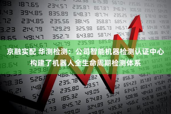 京融实配 华测检测：公司智能机器检测认证中心构建了机器人全生命周期检测体系