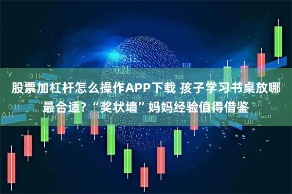 股票加杠杆怎么操作APP下载 孩子学习书桌放哪最合适? “奖状墙”妈妈经验值得借鉴