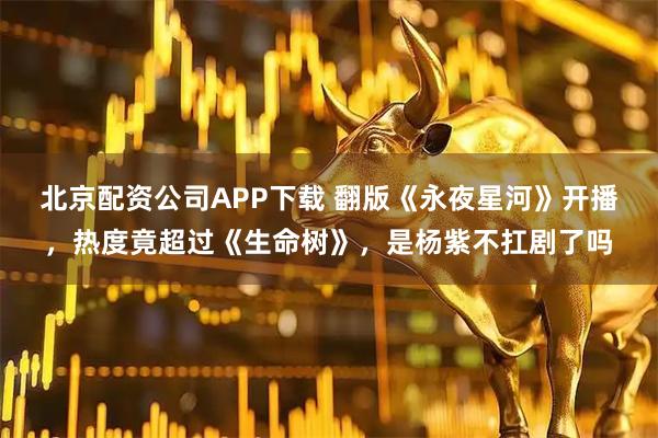 北京配资公司APP下载 翻版《永夜星河》开播，热度竟超过《生命树》，是杨紫不扛剧了吗
