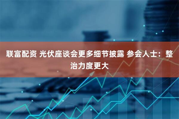 联富配资 光伏座谈会更多细节披露 参会人士：整治力度更大