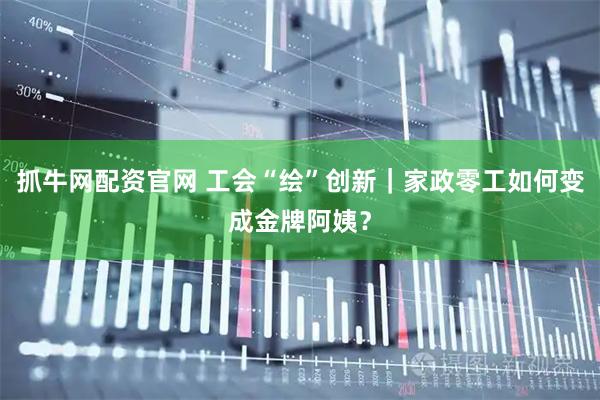抓牛网配资官网 工会“绘”创新｜家政零工如何变成金牌阿姨？