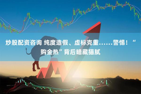 炒股配资咨询 纯度造假、虚标克重……警惕！“购金热”背后暗藏猫腻