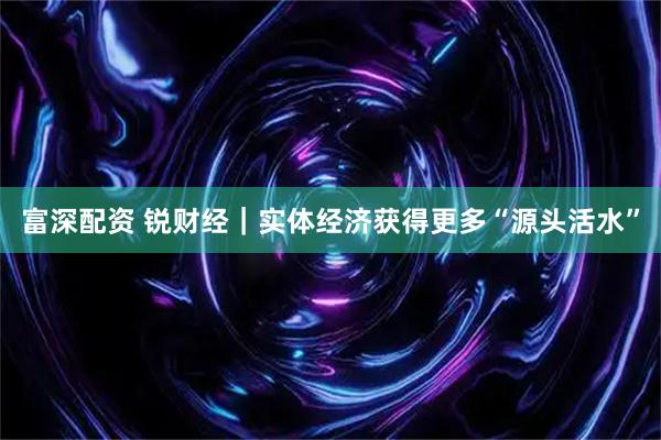 富深配资 锐财经｜实体经济获得更多“源头活水”