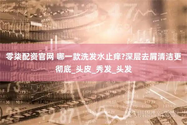 零柒配资官网 哪一款洗发水止痒?深层去屑清洁更彻底_头皮_秀发_头发