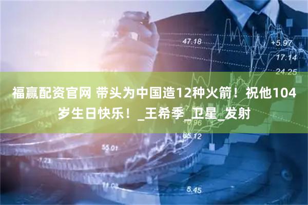 福赢配资官网 带头为中国造12种火箭！祝他104岁生日快乐！_王希季_卫星_发射